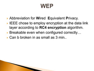  Abbreviation for Wired Equivalent Privacy.
 IEEE chose to employ encryption at the data link
layer according to RC4 encryption algorithm.
 Breakable even when configured correctly…
 Can b broken in as small as 3 min..
 
