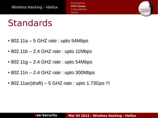 Wireless Hacking – Haifux
See-Security Mar 04 2013 – Wireless Hacking - Haifux
Standards
● 802.11a – 5 GHZ rate : upto 54Mbps
● 802.11b – 2.4 GHZ rate : upto 11Mbps
● 802.11g – 2.4 GHZ rate : upto 54Mbps
● 802.11n – 2.4 GHZ rate : upto 300Mbps
● 802.11ac(draft) – 5 GHZ rate : upto 1.73Gps !!!
Introduction
WiFi Classes
Vulnerabilities
Attack
 