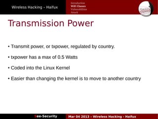 Wireless Hacking – Haifux
See-Security Mar 04 2013 – Wireless Hacking - Haifux
Transmission Power
● Transmit power, or txpower, regulated by country.
● txpower has a max of 0.5 Watts
● Coded into the Linux Kernel
● Easier than changing the kernel is to move to another country
Introduction
WiFi Classes
Vulnerabilities
Attack
 