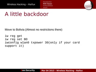 Wireless Hacking – Haifux
See-Security Mar 04 2013 – Wireless Hacking - Haifux
A little backdoor
Move to Bolivia (Almost no restrictions there)
iw reg get
iw reg set BO
iwconfig wlan0 txpower 30(only if your card
support it)
Introduction
WiFi Classes
Vulnerabilities
Attack
 