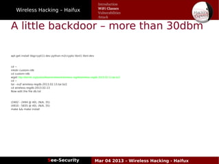 Wireless Hacking – Haifux
See-Security Mar 04 2013 – Wireless Hacking - Haifux
A little backdoor – more than 30dbm
apt-get install libgcrypt11-dev python-m2crypto libnl1 libnl-dev
cd ~
mkdir custom-rdb
cd custom-rdb
wget http://kernel.org/pub/software/network/wireless-regdb/wireless-regdb-2013.02.13.tar.bz2
cd ~
tar –xvjf wireless-regdb-2013.02.13.tar.bz2
cd wireless-regdb-2013.02.13
Now edit the file db.txt
(2402 - 2494 @ 40), (N/A, 35)
(4910 - 5835 @ 40), (N/A, 35)
make && make install
Introduction
WiFi Classes
Vulnerabilities
Attack
 