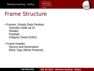 Wireless Hacking – Haifux
See-Security Mar 04 2013 – Wireless Hacking - Haifux
Frame Structure
● Frames: Simply Data Packets
Typically made up of:
Header,
Payload,
Integrity Check (CRC)
● Frame Header:
Source and Destination
Ether Type (What Protocol)
Introduction
WiFi Classes
Vulnerabilities
Attack
 