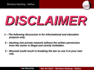Wireless Hacking – Haifux
See-Security Mar 04 2013 – Wireless Hacking - Haifux
DISCLAIMERDISCLAIMER
1 – The following discussion is for informational and education1 – The following discussion is for informational and education
purpose only.purpose only.
2 – Hacking into private network without the written permission2 – Hacking into private network without the written permission
from the owner is Illegal and strictly forbidden.from the owner is Illegal and strictly forbidden.
3 – Misused could result in breaking the law so use it at your own3 – Misused could result in breaking the law so use it at your own
risk.risk.
 