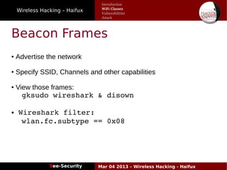 Wireless Hacking – Haifux
See-Security Mar 04 2013 – Wireless Hacking - Haifux
Beacon Frames
● Advertise the network
● Specify SSID, Channels and other capabilities
● View those frames:
gksudo wireshark & disown
● Wireshark filter:
wlan.fc.subtype == 0x08
Introduction
WiFi Classes
Vulnerabilities
Attack
 