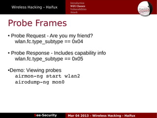 Wireless Hacking – Haifux
See-Security Mar 04 2013 – Wireless Hacking - Haifux
Probe Frames
● Probe Request - Are you my friend?
wlan.fc.type_subtype == 0x04
● Probe Response - Includes capability info
wlan.fc.type_subtype == 0x05
●Demo: Viewing probes
airmon­ng start wlan2
airodump­ng mon0
Introduction
WiFi Classes
Vulnerabilities
Attack
 