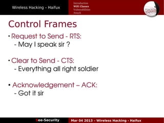 Wireless Hacking – Haifux
See-Security Mar 04 2013 – Wireless Hacking - Haifux
Control Frames
●
Request to Send ­ RTS: 
  ­ May I speak sir ?
●
Clear to Send ­ CTS: 
  ­ Everything all right soldier
●
 Acknowledgement – ACK:
  ­ Got it sir
Introduction
WiFi Classes
Vulnerabilities
Attack
 