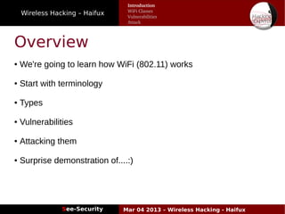 Wireless Hacking – Haifux
See-Security Mar 04 2013 – Wireless Hacking - Haifux
Overview
● We're going to learn how WiFi (802.11) works
● Start with terminology
● Types
● Vulnerabilities
● Attacking them
● Surprise demonstration of....:)
Introduction
WiFi Classes
Vulnerabilities
Attack
 