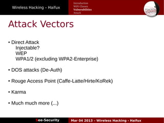 Wireless Hacking – Haifux
See-Security Mar 04 2013 – Wireless Hacking - Haifux
Attack Vectors
● Direct Attack
Injectable?
WEP
WPA1/2 (excluding WPA2-Enterprise)
● DOS attacks (De-Auth)
● Rouge Access Point (Caffe-Latte/Hirte/KoRek)
● Karma
● Much much more (...)
Introduction
WiFi Classes
Vulnerabilities
Attack
 