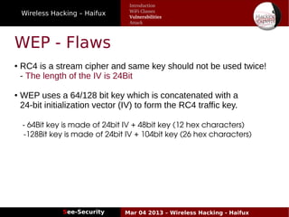 Wireless Hacking – Haifux
See-Security Mar 04 2013 – Wireless Hacking - Haifux
WEP - Flaws
● RC4 is a stream cipher and same key should not be used twice!
- The length of the IV is 24Bit
● WEP uses a 64/128 bit key which is concatenated with a
24­bit initialization vector (IV) to form the RC4 traffic key.
- 64Bit key is made of 24bit IV + 48bit key (12 hex characters)
   ­128Bit key is made of 24bit IV + 104bit key (26 hex characters)
  
Introduction
WiFi Classes
Vulnerabilities
Attack
 