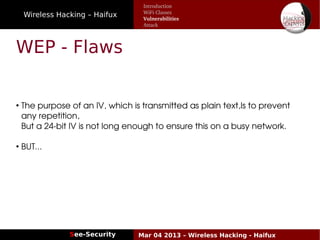 Wireless Hacking – Haifux
See-Security Mar 04 2013 – Wireless Hacking - Haifux
WEP - Flaws
●
 The purpose of an IV, which is transmitted as plain text,Is to prevent  
 any repetition,
 But a 24­bit IV is not long enough to ensure this on a busy network.
●
 BUT...
Introduction
WiFi Classes
Vulnerabilities
Attack
 