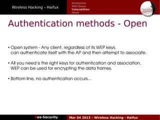 Wireless Hacking – Haifux
See-Security Mar 04 2013 – Wireless Hacking - Haifux
Authentication methods - Open
●
 Open system ­ Any client, regardless of its WEP keys,
 can authenticate itself with the AP and then attempt to associate.
●
 All you need is the right keys for authentication and association, 
 WEP can be used for encrypting the data frames.
●
 Bottom line, no authentication occurs...
Introduction
WiFi Classes
Vulnerabilities
Attack
 