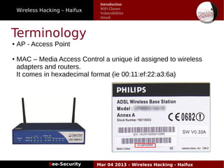 Wireless Hacking – Haifux
See-Security Mar 04 2013 – Wireless Hacking - Haifux
Terminology
● AP - Access Point
● MAC – Media Access Control a unique id assigned to wireless
adapters and routers.
It comes in hexadecimal format (ie 00:11:ef:22:a3:6a)
Introduction
WiFi Classes
Vulnerabilities
Attack
 