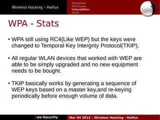 Wireless Hacking – Haifux
See-Security Mar 04 2013 – Wireless Hacking - Haifux
WPA - Stats
● WPA still using RC4(Like WEP) but the keys were
changed to Temporal Key Intergrity Protocol(TKIP).
● All regular WLAN devices that worked with WEP are
able to be simply upgraded and no new equipment
needs to be bought.
● TKIP basically works by generating a sequence of
WEP keys based on a master key,and re-keying
periodically before enough volume of data.
Introduction
WiFi Classes
Vulnerabilities
Attack
 