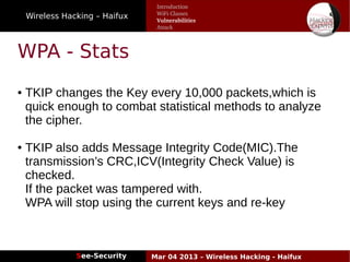 Wireless Hacking – Haifux
See-Security Mar 04 2013 – Wireless Hacking - Haifux
WPA - Stats
● TKIP changes the Key every 10,000 packets,which is
quick enough to combat statistical methods to analyze
the cipher.
● TKIP also adds Message Integrity Code(MIC).The
transmission’s CRC,ICV(Integrity Check Value) is
checked.
If the packet was tampered with.
WPA will stop using the current keys and re­key
Introduction
WiFi Classes
Vulnerabilities
Attack
 