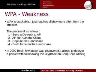Wireless Hacking – Haifux
See-Security Mar 04 2013 – Wireless Hacking - Haifux
WPA - Weakness
● WPA is crackable,It just requires slightly more effort from the
attacker.
The process if as follows :
1 - Send a De-Auth to AP
2 - AP Re-Auth the Client
3 - Capture the Handshake
4 - Brute force on the Handshake
● In 2009 Beck-Tew attack was discovered,It allows to decrypt
a packet without knowing the key(Base on ChopChop Attack)
Introduction
WiFi Classes
Vulnerabilities
Attack
 