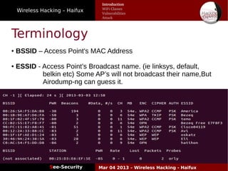 Wireless Hacking – Haifux
See-Security Mar 04 2013 – Wireless Hacking - Haifux
Terminology
● BSSID – Access Point's MAC Address
● ESSID - Access Point’s Broadcast name. (ie linksys, default,
belkin etc) Some AP’s will not broadcast their name,But
Airodump-ng can guess it.
Introduction
WiFi Classes
Vulnerabilities
Attack
 