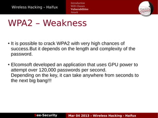Wireless Hacking – Haifux
See-Security Mar 04 2013 – Wireless Hacking - Haifux
WPA2 – Weakness
● It is possible to crack WPA2 with very high chances of
success.But it depends on the length and complexity of the
password.
● Elcomsoft developed an application that uses GPU power to
attempt over 120,000 passwords per second.
Depending on the key, it can take anywhere from seconds to
the next big bang!!!
Introduction
WiFi Classes
Vulnerabilities
Attack
 