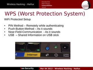 Wireless Hacking – Haifux
See-Security Mar 04 2013 – Wireless Hacking - Haifux
WPS (Worst Protection System)
WiFi Protected Setup
● PIN Method – Remotely while authenticating
● Push-Button-Method – As it sounds
● Near-Field-Communication - As it sounds
● USB – Shared Information on USB stick
Introduction
WiFi Classes
Vulnerabilities
Attack
 