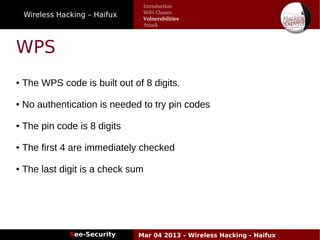 Wireless Hacking – Haifux
See-Security Mar 04 2013 – Wireless Hacking - Haifux
WPS
● The WPS code is built out of 8 digits.
● No authentication is needed to try pin codes
● The pin code is 8 digits
● The first 4 are immediately checked
● The last digit is a check sum
Introduction
WiFi Classes
Vulnerabilities
Attack
 
