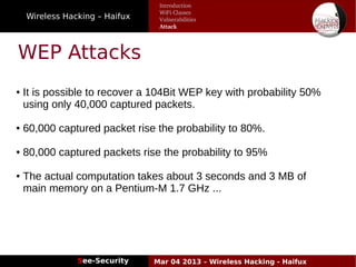 Wireless Hacking – Haifux
See-Security Mar 04 2013 – Wireless Hacking - Haifux
WEP Attacks
● It is possible to recover a 104Bit WEP key with probability 50%
using only 40,000 captured packets.
● 60,000 captured packet rise the probability to 80%.
● 80,000 captured packets rise the probability to 95%
● The actual computation takes about 3 seconds and 3 MB of
main memory on a Pentium­M 1.7 GHz ...
Introduction
WiFi Classes
Vulnerabilities
Attack
 