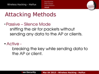 Wireless Hacking – Haifux
See-Security Mar 04 2013 – Wireless Hacking - Haifux
Attacking Methods

Passive – Silence Mode
    sniffing the air for packets without 
    sending any data to the AP or clients.

 Active ­ 
      breaking the key while sending data to 
      the AP or client.
Introduction
WiFi Classes
Vulnerabilities
Attack
 