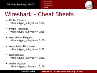 Wireless Hacking – Haifux
See-Security Mar 04 2013 – Wireless Hacking - Haifux
Wireshark – Cheat Sheets
Introduction
WiFi Classes
Vulnerabilities
Attack
● Probe Request
wlan.fc.type_subtype == 0x04
● Probe Response
wlan.fc.type_subtype == 0x05
● Association Request
wlan.fc.type_subtype == 0x00
● Association Response
wlan.fc.type_subtype == 0x01
● Disassociate
wlan.fc.type_subtype == 0x0a
● Authentication
wlan.fc.type_subtype == 0x0b
 