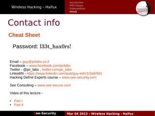 Wireless Hacking – Haifux
See-Security Mar 04 2013 – Wireless Hacking - Haifux
Contact info
Cheat Sheet
Introduction
WiFi Classes
Vulnerabilities
Attack
Password: l33t_hax0rs!
Email – guy@pclabs.co.il
Facebook – www.facebook.com/pclabs
Twitter - @pc_labs , twitter.com/pc_labs
LinkedIN - https://www.linkedin.com/pub/guy-edri/1/3a8/961
Hacking Define Experts course – www.see-security.com
See Consulting – www.see-secure.com
Video of this lecture -
● Part I
● Part II
 