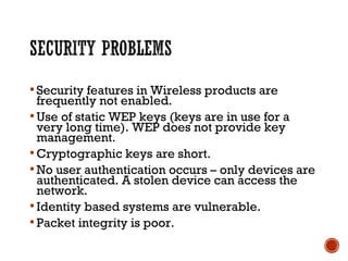  Security features in Wireless products are
frequently not enabled.
 Use of static WEP keys (keys are in use for a
very long time). WEP does not provide key
management.
 Cryptographic keys are short.
 No user authentication occurs – only devices are
authenticated. A stolen device can access the
network.
 Identity based systems are vulnerable.
 Packet integrity is poor.
 