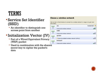 Service Set Identifier
(SSID)
 An identifier to distinguish one
access point from another
Initialization Vector (IV)
 Part of a Wired Equivalent Privacy
(WEP) packet
 Used in combination with the shared
secret key to cipher the packet's
data
 