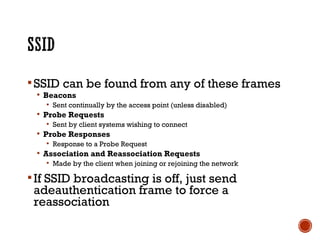 SSID can be found from any of these frames
 Beacons
 Sent continually by the access point (unless disabled)
 Probe Requests
 Sent by client systems wishing to connect
 Probe Responses
 Response to a Probe Request
 Association and Reassociation Requests
 Made by the client when joining or rejoining the network
If SSID broadcasting is off, just send
adeauthentication frame to force a
reassociation
 