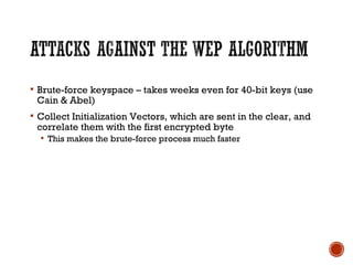  Brute-force keyspace – takes weeks even for 40-bit keys (use
Cain & Abel)
 Collect Initialization Vectors, which are sent in the clear, and
correlate them with the first encrypted byte
 This makes the brute-force process much faster
 