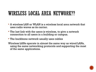  A wireless LAN or WLAN is a wireless local area network that
uses radio waves as its carrier.
 The last link with the users is wireless, to give a network
connection to all users in a building or campus.
 The backbone network usually uses cables
Wireless LANs operate in almost the same way as wired LANs,
using the same networking protocols and supporting the most
of the same applications.
 