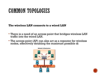 The wireless LAN connects to a wired LAN
 There is a need of an access point that bridges wireless LAN
traffic into the wired LAN.
 The access point (AP) can also act as a repeater for wireless
nodes, effectively doubling the maximum possible di
 