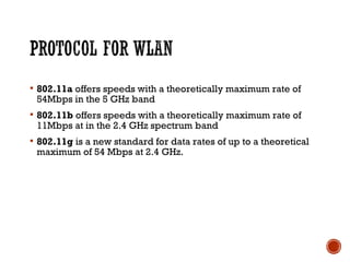  802.11a offers speeds with a theoretically maximum rate of
54Mbps in the 5 GHz band
 802.11b offers speeds with a theoretically maximum rate of
11Mbps at in the 2.4 GHz spectrum band
 802.11g is a new standard for data rates of up to a theoretical
maximum of 54 Mbps at 2.4 GHz. 
 