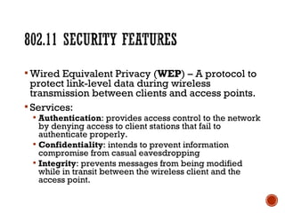  Wired Equivalent Privacy (WEP) – A protocol to
protect link-level data during wireless
transmission between clients and access points.
 Services:
 Authentication: provides access control to the network
by denying access to client stations that fail to
authenticate properly.
 Confidentiality: intends to prevent information
compromise from casual eavesdropping
 Integrity: prevents messages from being modified
while in transit between the wireless client and the
access point.
 