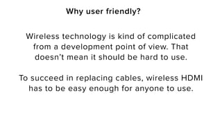 Why user friendly?
Wireless technology is kind of complicated
from a development point of view. That
doesn’t mean it should be hard to use.
To succeed in replacing cables, wireless HDMI
has to be easy enough for anyone to use.
 