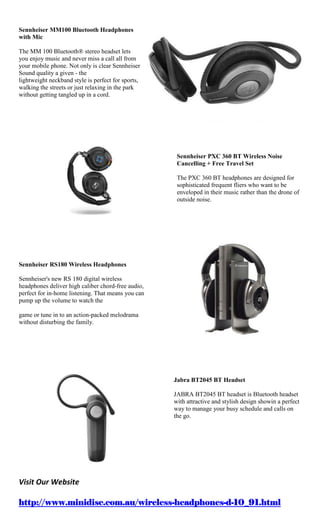 Sennheiser MM100 Bluetooth Headphones
with Mic

The MM 100 Bluetooth® stereo headset lets
you enjoy music and never miss a call all from
your mobile phone. Not only is clear Sennheiser
Sound quality a given - the
lightweight neckband style is perfect for sports,
walking the streets or just relaxing in the park
without getting tangled up in a cord.




                                                     Sennheiser PXC 360 BT Wireless Noise
                                                     Cancelling + Free Travel Set

                                                     The PXC 360 BT headphones are designed for
                                                     sophisticated frequent fliers who want to be
                                                     enveloped in their music rather than the drone of
                                                     outside noise.




Sennheiser RS180 Wireless Headphones

Sennheiser's new RS 180 digital wireless
headphones deliver high caliber chord-free audio,
perfect for in-home listening. That means you can
pump up the volume to watch the

game or tune in to an action-packed melodrama
without disturbing the family.




                                                    Jabra BT2045 BT Headset

                                                    JABRA BT2045 BT headset is Bluetooth headset
                                                    with attractive and stylish design showin a perfect
                                                    way to manage your busy schedule and calls on
                                                    the go.




Visit Our Website

http://www.minidisc.com.au/wireless-headphones-d-10_91.html
 