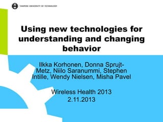 Using new technologies for
understanding and changing
behavior
Ilkka Korhonen, Donna SprujtMetz, Niilo Saranummi, Stephen
Intille, Wendy Nielsen, Misha Pavel
Wireless Health 2013
2.11.2013

 