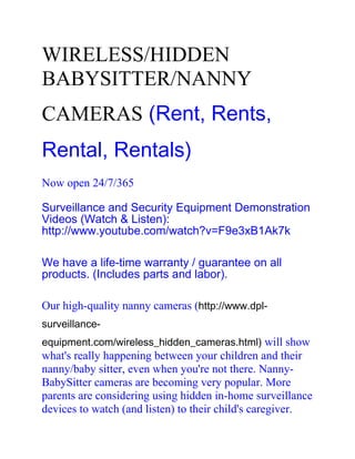 WIRELESS/HIDDEN
BABYSITTER/NANNY
CAMERAS (Rent, Rents,
Rental, Rentals)
Now open 24/7/365

Surveillance and Security Equipment Demonstration
Videos (Watch & Listen):
http://www.youtube.com/watch?v=F9e3xB1Ak7k

We have a life-time warranty / guarantee on all
products. (Includes parts and labor).

Our high-quality nanny cameras (http://www.dpl-
surveillance-
equipment.com/wireless_hidden_cameras.html) will show
what's really happening between your children and their
nanny/baby sitter, even when you're not there. Nanny-
BabySitter cameras are becoming very popular. More
parents are considering using hidden in-home surveillance
devices to watch (and listen) to their child's caregiver.
 