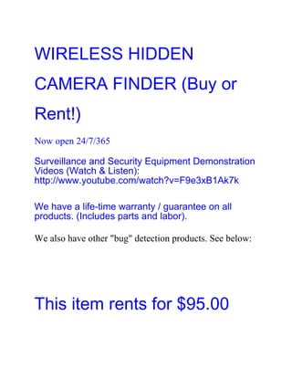 WIRELESS HIDDEN
CAMERA FINDER (Buy or
Rent!)
Now open 24/7/365

Surveillance and Security Equipment Demonstration
Videos (Watch & Listen):
http://www.youtube.com/watch?v=F9e3xB1Ak7k

We have a life-time warranty / guarantee on all
products. (Includes parts and labor).

We also have other "bug" detection products. See below:




This item rents for $95.00
 