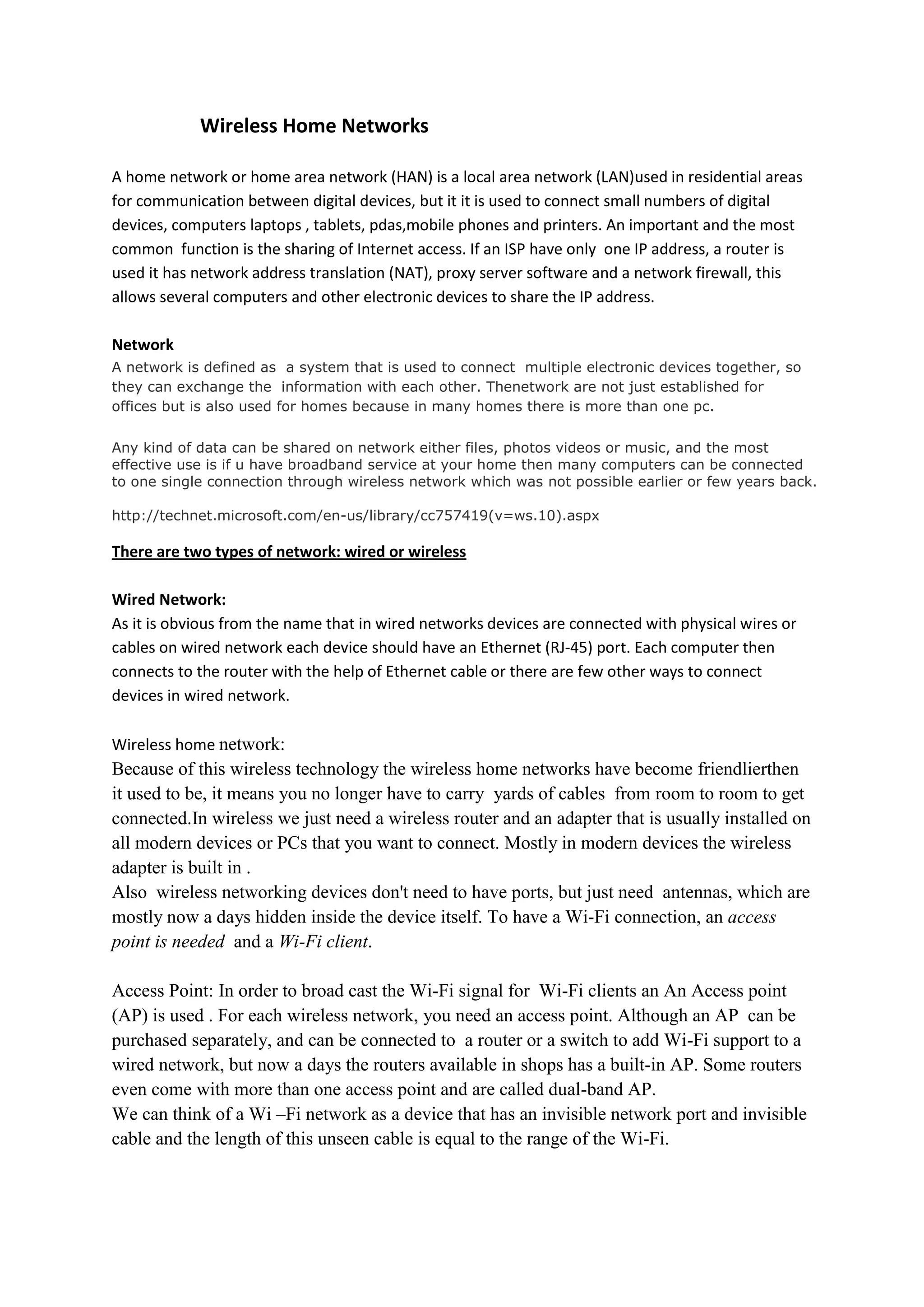 Wireless Home Networks

A home network or home area network (HAN) is a local area network (LAN)used in residential areas
for communication between digital devices, but it it is used to connect small numbers of digital
devices, computers laptops , tablets, pdas,mobile phones and printers. An important and the most
common function is the sharing of Internet access. If an ISP have only one IP address, a router is
used it has network address translation (NAT), proxy server software and a network firewall, this
allows several computers and other electronic devices to share the IP address.

Network
A network is defined as a system that is used to connect multiple electronic devices together, so
they can exchange the information with each other. Thenetwork are not just established for
offices but is also used for homes because in many homes there is more than one pc.

Any kind of data can be shared on network either files, photos videos or music, and the most
effective use is if u have broadband service at your home then many computers can be connected
to one single connection through wireless network which was not possible earlier or few years back.

http://technet.microsoft.com/en-us/library/cc757419(v=ws.10).aspx

There are two types of network: wired or wireless

Wired Network:
As it is obvious from the name that in wired networks devices are connected with physical wires or
cables on wired network each device should have an Ethernet (RJ-45) port. Each computer then
connects to the router with the help of Ethernet cable or there are few other ways to connect
devices in wired network.

Wireless home network:
Because of this wireless technology the wireless home networks have become friendlierthen
it used to be, it means you no longer have to carry yards of cables from room to room to get
connected.In wireless we just need a wireless router and an adapter that is usually installed on
all modern devices or PCs that you want to connect. Mostly in modern devices the wireless
adapter is built in .
Also wireless networking devices don't need to have ports, but just need antennas, which are
mostly now a days hidden inside the device itself. To have a Wi-Fi connection, an access
point is needed and a Wi-Fi client.

Access Point: In order to broad cast the Wi-Fi signal for Wi-Fi clients an An Access point
(AP) is used . For each wireless network, you need an access point. Although an AP can be
purchased separately, and can be connected to a router or a switch to add Wi-Fi support to a
wired network, but now a days the routers available in shops has a built-in AP. Some routers
even come with more than one access point and are called dual-band AP.
We can think of a Wi –Fi network as a device that has an invisible network port and invisible
cable and the length of this unseen cable is equal to the range of the Wi-Fi.
 