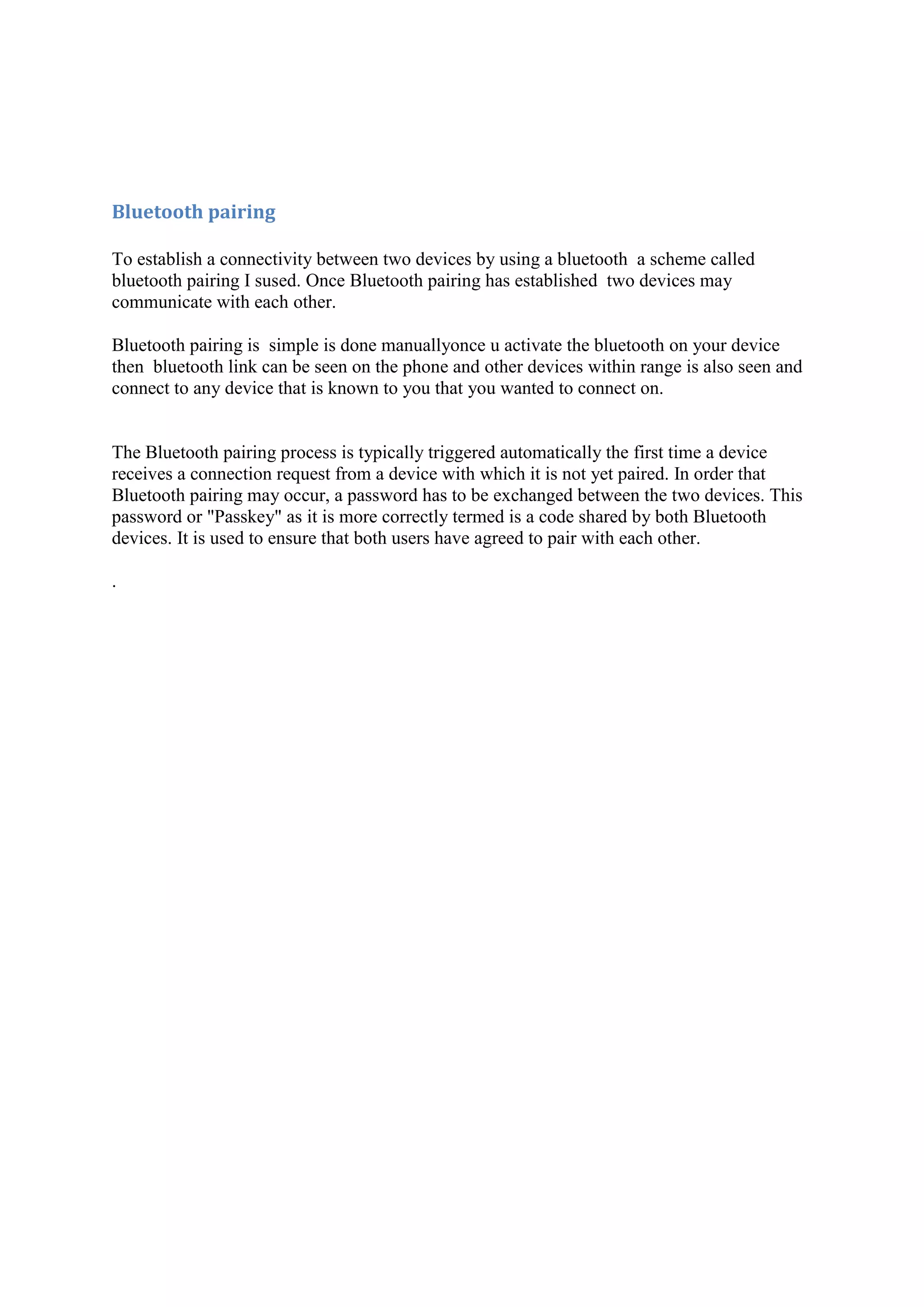 Bluetooth pairing

To establish a connectivity between two devices by using a bluetooth a scheme called
bluetooth pairing I sused. Once Bluetooth pairing has established two devices may
communicate with each other.

Bluetooth pairing is simple is done manuallyonce u activate the bluetooth on your device
then bluetooth link can be seen on the phone and other devices within range is also seen and
connect to any device that is known to you that you wanted to connect on.


The Bluetooth pairing process is typically triggered automatically the first time a device
receives a connection request from a device with which it is not yet paired. In order that
Bluetooth pairing may occur, a password has to be exchanged between the two devices. This
password or "Passkey" as it is more correctly termed is a code shared by both Bluetooth
devices. It is used to ensure that both users have agreed to pair with each other.

.
 