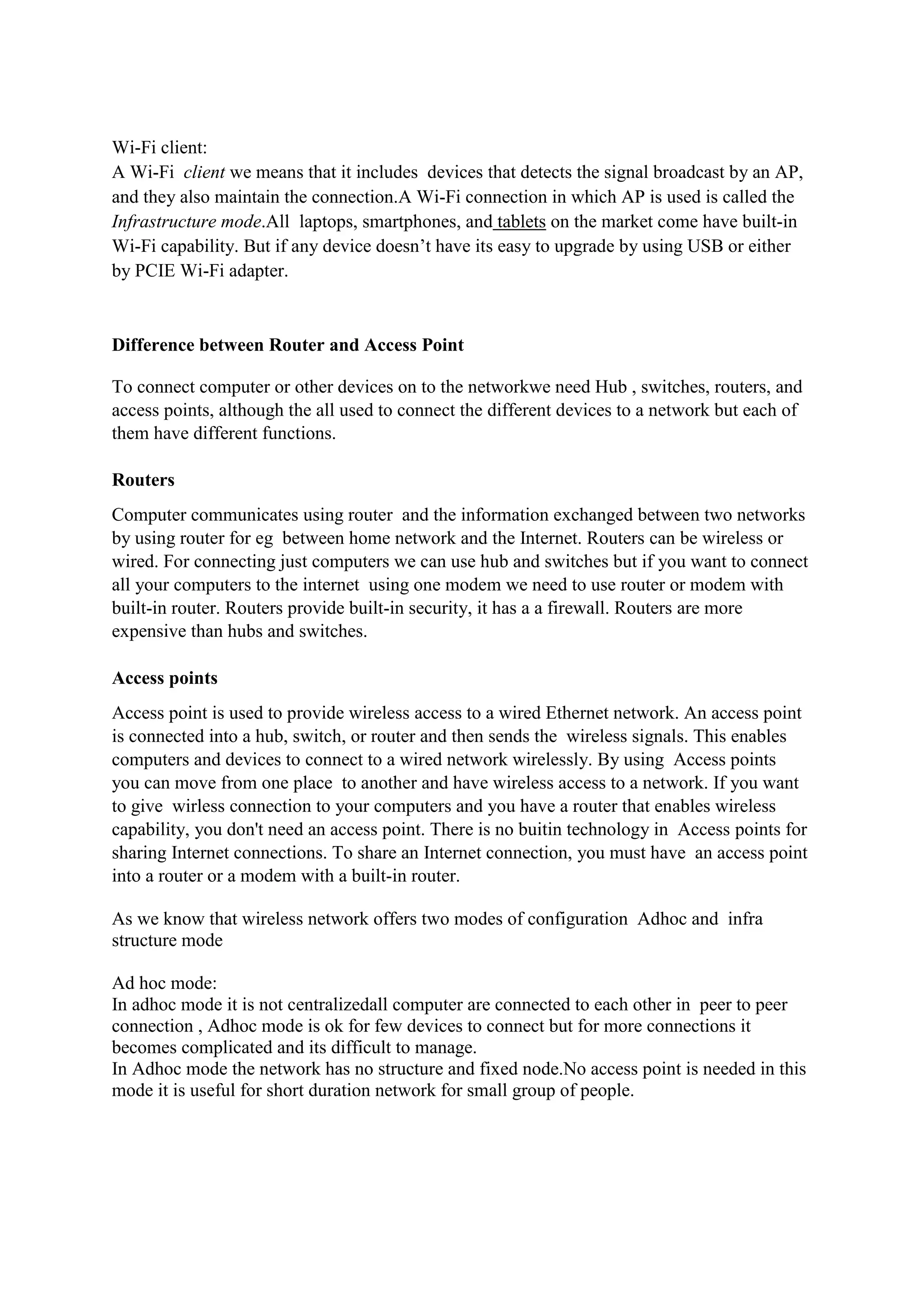 Wi-Fi client:
A Wi-Fi client we means that it includes devices that detects the signal broadcast by an AP,
and they also maintain the connection.A Wi-Fi connection in which AP is used is called the
Infrastructure mode.All laptops, smartphones, and tablets on the market come have built-in
Wi-Fi capability. But if any device doesn’t have its easy to upgrade by using USB or either
by PCIE Wi-Fi adapter.


Difference between Router and Access Point

To connect computer or other devices on to the networkwe need Hub , switches, routers, and
access points, although the all used to connect the different devices to a network but each of
them have different functions.

Routers
Computer communicates using router and the information exchanged between two networks
by using router for eg between home network and the Internet. Routers can be wireless or
wired. For connecting just computers we can use hub and switches but if you want to connect
all your computers to the internet using one modem we need to use router or modem with
built-in router. Routers provide built-in security, it has a a firewall. Routers are more
expensive than hubs and switches.

Access points
Access point is used to provide wireless access to a wired Ethernet network. An access point
is connected into a hub, switch, or router and then sends the wireless signals. This enables
computers and devices to connect to a wired network wirelessly. By using Access points
you can move from one place to another and have wireless access to a network. If you want
to give wirless connection to your computers and you have a router that enables wireless
capability, you don't need an access point. There is no buitin technology in Access points for
sharing Internet connections. To share an Internet connection, you must have an access point
into a router or a modem with a built-in router.

As we know that wireless network offers two modes of configuration Adhoc and infra
structure mode

Ad hoc mode:
In adhoc mode it is not centralizedall computer are connected to each other in peer to peer
connection , Adhoc mode is ok for few devices to connect but for more connections it
becomes complicated and its difficult to manage.
In Adhoc mode the network has no structure and fixed node.No access point is needed in this
mode it is useful for short duration network for small group of people.
 