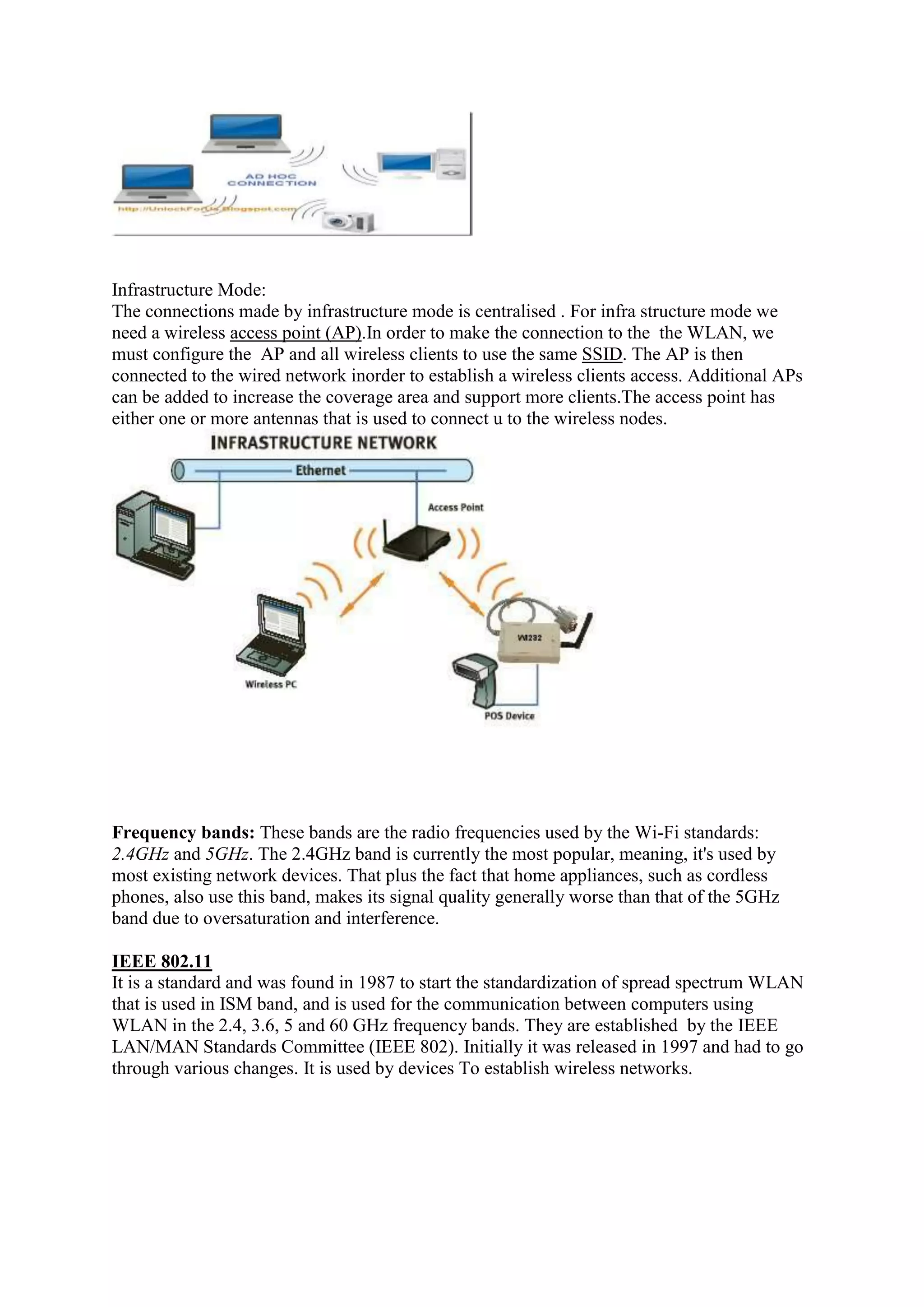 Infrastructure Mode:
The connections made by infrastructure mode is centralised . For infra structure mode we
need a wireless access point (AP).In order to make the connection to the the WLAN, we
must configure the AP and all wireless clients to use the same SSID. The AP is then
connected to the wired network inorder to establish a wireless clients access. Additional APs
can be added to increase the coverage area and support more clients.The access point has
either one or more antennas that is used to connect u to the wireless nodes.




Frequency bands: These bands are the radio frequencies used by the Wi-Fi standards:
2.4GHz and 5GHz. The 2.4GHz band is currently the most popular, meaning, it's used by
most existing network devices. That plus the fact that home appliances, such as cordless
phones, also use this band, makes its signal quality generally worse than that of the 5GHz
band due to oversaturation and interference.

IEEE 802.11
It is a standard and was found in 1987 to start the standardization of spread spectrum WLAN
that is used in ISM band, and is used for the communication between computers using
WLAN in the 2.4, 3.6, 5 and 60 GHz frequency bands. They are established by the IEEE
LAN/MAN Standards Committee (IEEE 802). Initially it was released in 1997 and had to go
through various changes. It is used by devices To establish wireless networks.
 
