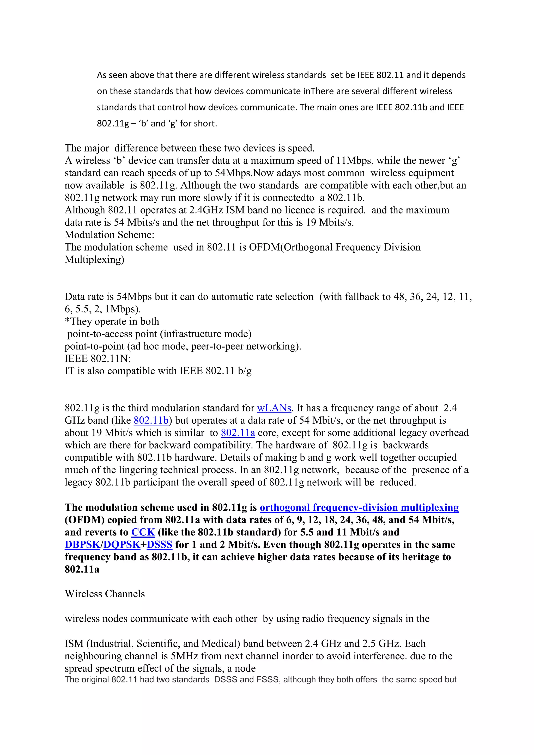 As seen above that there are different wireless standards set be IEEE 802.11 and it depends
       on these standards that how devices communicate inThere are several different wireless
       standards that control how devices communicate. The main ones are IEEE 802.11b and IEEE
       802.11g – ‘b’ and ‘g’ for short.

The major difference between these two devices is speed.
A wireless ‘b’ device can transfer data at a maximum speed of 11Mbps, while the newer ‘g’
standard can reach speeds of up to 54Mbps.Now adays most common wireless equipment
now available is 802.11g. Although the two standards are compatible with each other,but an
802.11g network may run more slowly if it is connectedto a 802.11b.
Although 802.11 operates at 2.4GHz ISM band no licence is required. and the maximum
data rate is 54 Mbits/s and the net throughput for this is 19 Mbits/s.
Modulation Scheme:
The modulation scheme used in 802.11 is OFDM(Orthogonal Frequency Division
Multiplexing)


Data rate is 54Mbps but it can do automatic rate selection (with fallback to 48, 36, 24, 12, 11,
6, 5.5, 2, 1Mbps).
*They operate in both
 point-to-access point (infrastructure mode)
point-to-point (ad hoc mode, peer-to-peer networking).
IEEE 802.11N:
IT is also compatible with IEEE 802.11 b/g


802.11g is the third modulation standard for wLANs. It has a frequency range of about 2.4
GHz band (like 802.11b) but operates at a data rate of 54 Mbit/s, or the net throughput is
about 19 Mbit/s which is similar to 802.11a core, except for some additional legacy overhead
which are there for backward compatibility. The hardware of 802.11g is backwards
compatible with 802.11b hardware. Details of making b and g work well together occupied
much of the lingering technical process. In an 802.11g network, because of the presence of a
legacy 802.11b participant the overall speed of 802.11g network will be reduced.

The modulation scheme used in 802.11g is orthogonal frequency-division multiplexing
(OFDM) copied from 802.11a with data rates of 6, 9, 12, 18, 24, 36, 48, and 54 Mbit/s,
and reverts to CCK (like the 802.11b standard) for 5.5 and 11 Mbit/s and
DBPSK/DQPSK+DSSS for 1 and 2 Mbit/s. Even though 802.11g operates in the same
frequency band as 802.11b, it can achieve higher data rates because of its heritage to
802.11a

Wireless Channels

wireless nodes communicate with each other by using radio frequency signals in the

ISM (Industrial, Scientific, and Medical) band between 2.4 GHz and 2.5 GHz. Each
neighbouring channel is 5MHz from next channel inorder to avoid interference. due to the
spread spectrum effect of the signals, a node
The original 802.11 had two standards DSSS and FSSS, although they both offers the same speed but
 