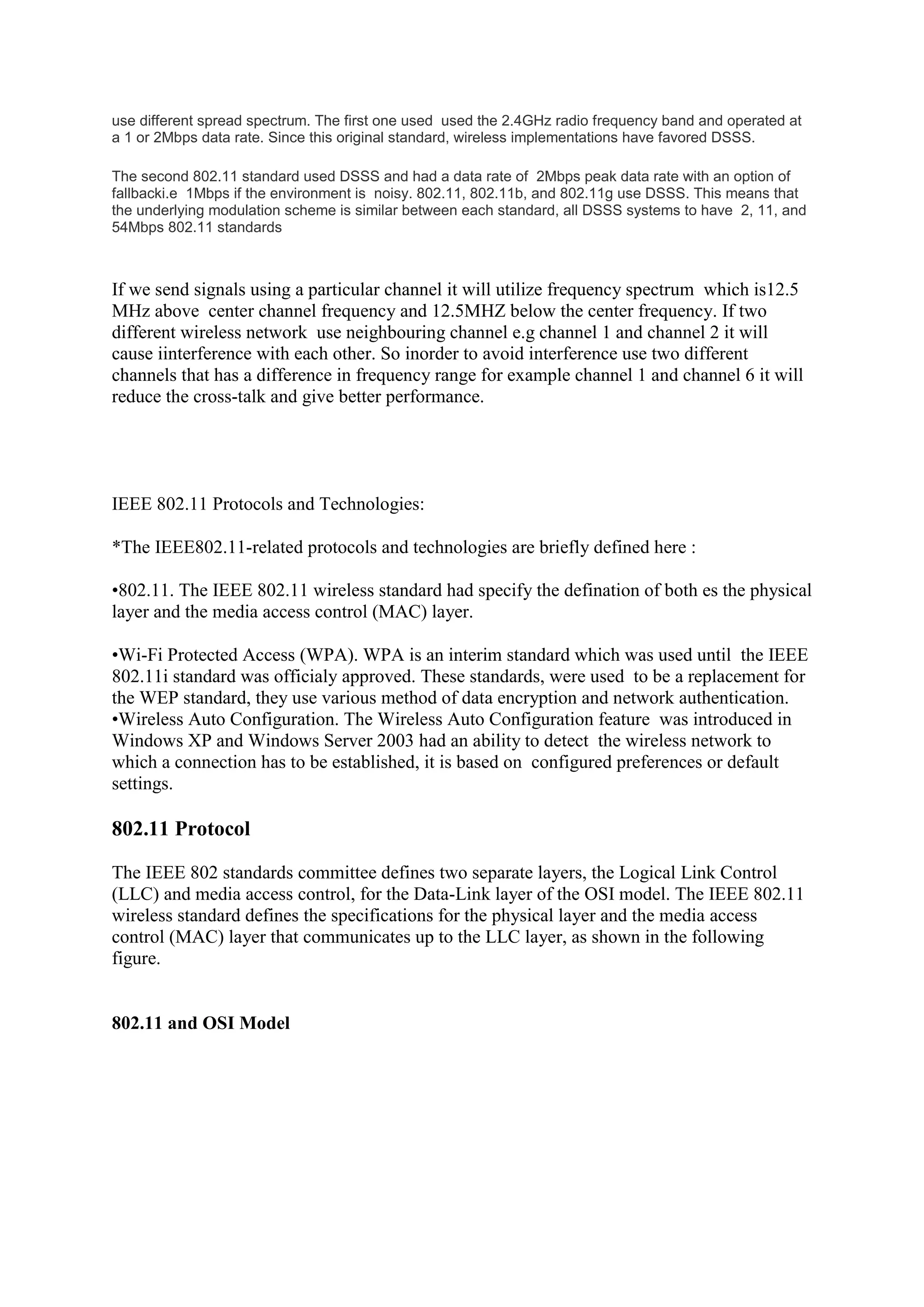 use different spread spectrum. The first one used used the 2.4GHz radio frequency band and operated at
a 1 or 2Mbps data rate. Since this original standard, wireless implementations have favored DSSS.

The second 802.11 standard used DSSS and had a data rate of 2Mbps peak data rate with an option of
fallbacki.e 1Mbps if the environment is noisy. 802.11, 802.11b, and 802.11g use DSSS. This means that
the underlying modulation scheme is similar between each standard, all DSSS systems to have 2, 11, and
54Mbps 802.11 standards



If we send signals using a particular channel it will utilize frequency spectrum which is12.5
MHz above center channel frequency and 12.5MHZ below the center frequency. If two
different wireless network use neighbouring channel e.g channel 1 and channel 2 it will
cause iinterference with each other. So inorder to avoid interference use two different
channels that has a difference in frequency range for example channel 1 and channel 6 it will
reduce the cross-talk and give better performance.




IEEE 802.11 Protocols and Technologies:

*The IEEE802.11-related protocols and technologies are briefly defined here :

•802.11. The IEEE 802.11 wireless standard had specify the defination of both es the physical
layer and the media access control (MAC) layer.

•Wi-Fi Protected Access (WPA). WPA is an interim standard which was used until the IEEE
802.11i standard was officialy approved. These standards, were used to be a replacement for
the WEP standard, they use various method of data encryption and network authentication.
•Wireless Auto Configuration. The Wireless Auto Configuration feature was introduced in
Windows XP and Windows Server 2003 had an ability to detect the wireless network to
which a connection has to be established, it is based on configured preferences or default
settings.

802.11 Protocol

The IEEE 802 standards committee defines two separate layers, the Logical Link Control
(LLC) and media access control, for the Data-Link layer of the OSI model. The IEEE 802.11
wireless standard defines the specifications for the physical layer and the media access
control (MAC) layer that communicates up to the LLC layer, as shown in the following
figure.


802.11 and OSI Model
 