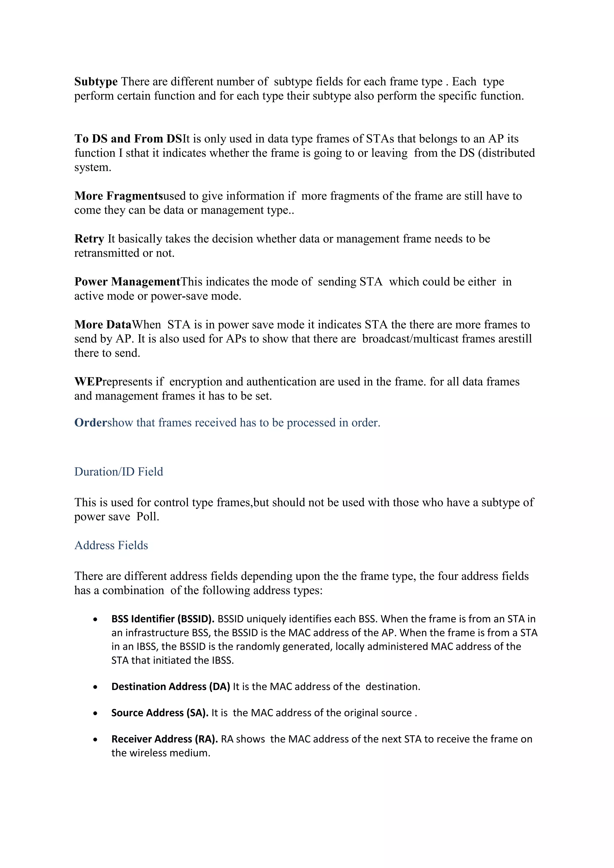 Subtype There are different number of subtype fields for each frame type . Each type
perform certain function and for each type their subtype also perform the specific function.


To DS and From DSIt is only used in data type frames of STAs that belongs to an AP its
function I sthat it indicates whether the frame is going to or leaving from the DS (distributed
system.

More Fragmentsused to give information if more fragments of the frame are still have to
come they can be data or management type..

Retry It basically takes the decision whether data or management frame needs to be
retransmitted or not.

Power ManagementThis indicates the mode of sending STA which could be either in
active mode or power-save mode.

More DataWhen STA is in power save mode it indicates STA the there are more frames to
send by AP. It is also used for APs to show that there are broadcast/multicast frames arestill
there to send.

WEPrepresents if encryption and authentication are used in the frame. for all data frames
and management frames it has to be set.

Ordershow that frames received has to be processed in order.


Duration/ID Field

This is used for control type frames,but should not be used with those who have a subtype of
power save Poll.

Address Fields

There are different address fields depending upon the the frame type, the four address fields
has a combination of the following address types:

       BSS Identifier (BSSID). BSSID uniquely identifies each BSS. When the frame is from an STA in
       an infrastructure BSS, the BSSID is the MAC address of the AP. When the frame is from a STA
       in an IBSS, the BSSID is the randomly generated, locally administered MAC address of the
       STA that initiated the IBSS.

       Destination Address (DA) It is the MAC address of the destination.

       Source Address (SA). It is the MAC address of the original source .

       Receiver Address (RA). RA shows the MAC address of the next STA to receive the frame on
       the wireless medium.
 