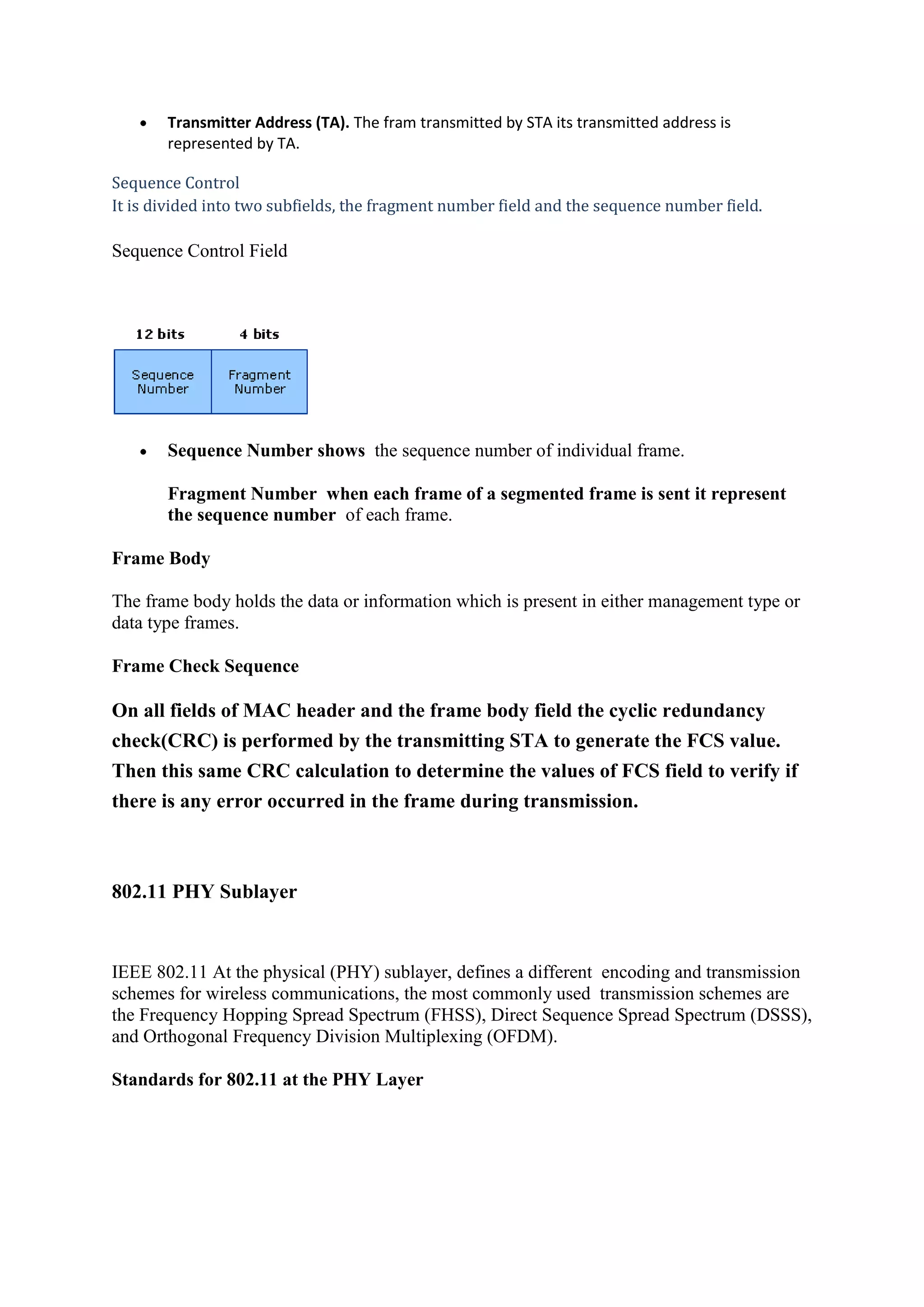 Transmitter Address (TA). The fram transmitted by STA its transmitted address is
       represented by TA.

Sequence Control
It is divided into two subfields, the fragment number field and the sequence number field.

Sequence Control Field




       Sequence Number shows the sequence number of individual frame.

       Fragment Number when each frame of a segmented frame is sent it represent
       the sequence number of each frame.

Frame Body

The frame body holds the data or information which is present in either management type or
data type frames.

Frame Check Sequence

On all fields of MAC header and the frame body field the cyclic redundancy
check(CRC) is performed by the transmitting STA to generate the FCS value.
Then this same CRC calculation to determine the values of FCS field to verify if
there is any error occurred in the frame during transmission.



802.11 PHY Sublayer


IEEE 802.11 At the physical (PHY) sublayer, defines a different encoding and transmission
schemes for wireless communications, the most commonly used transmission schemes are
the Frequency Hopping Spread Spectrum (FHSS), Direct Sequence Spread Spectrum (DSSS),
and Orthogonal Frequency Division Multiplexing (OFDM).

Standards for 802.11 at the PHY Layer
 